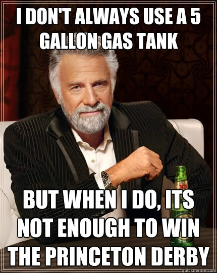 I don't always use a 5 gallon gas tank but when I do, its not enough to win the princeton derby  The Most Interesting Man In The World