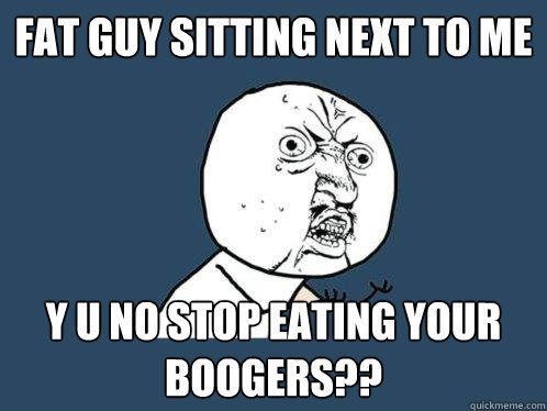 FAT GUY SITTING NEXT TO ME Y U NO STOP EATING YOUR BOOGERS??  Y U No