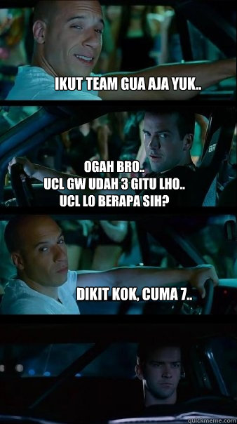 Ikut team gua aja yuk.. ogah bro..
UCL gw udah 3 gitu lho..
UCL lo berapa sih? dikit kok, cuma 7..  Fast and Furious