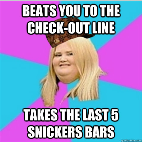 Beats you to the check-out line Takes the last 5 snickers bars  scumbag fat girl