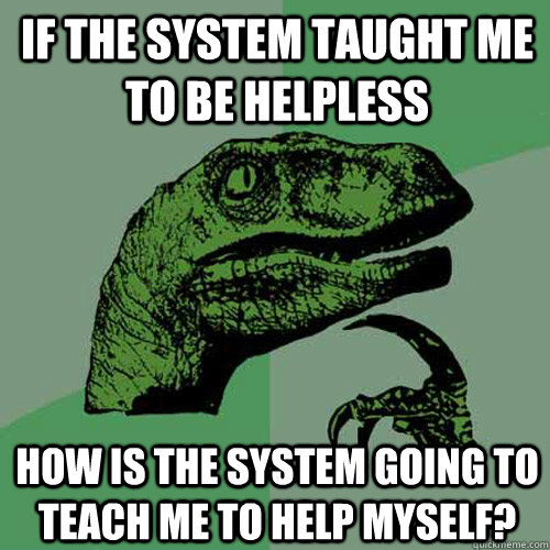IF THE SYSTEM TAUGHT ME TO BE HELPLESS HOW IS THE SYSTEM GOING TO TEACH ME TO HELP MYSELF? - IF THE SYSTEM TAUGHT ME TO BE HELPLESS HOW IS THE SYSTEM GOING TO TEACH ME TO HELP MYSELF?  Philosoraptor