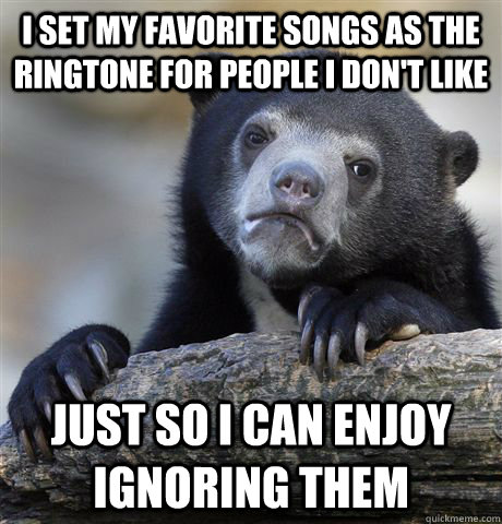 I set my favorite songs as the ringtone for people I don't like Just so I can enjoy ignoring them - I set my favorite songs as the ringtone for people I don't like Just so I can enjoy ignoring them  Confession Bear