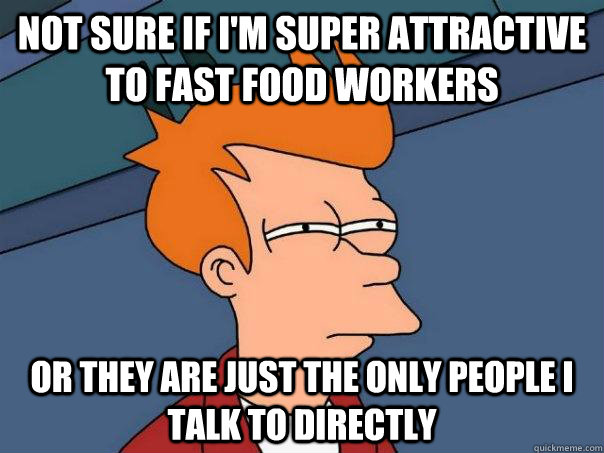 Not sure if I'm super attractive to fast food workers Or they are just the only people I talk to directly  Futurama Fry