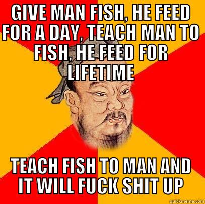 GIVE MAN FISH, HE FEED FOR A DAY, TEACH MAN TO FISH, HE FEED FOR LIFETIME TEACH FISH TO MAN AND IT WILL FUCK SHIT UP Confucius says