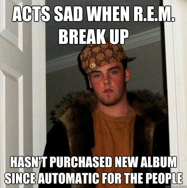 Acts sad when r.e.m. break up hasn't purchased new album since automatic for the people  Scumbag Steve