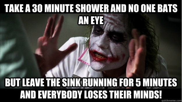 Take a 30 minute shower and no one bats an eye But leave the sink running for 5 minutes and EVERYBODY LOSES THeir minds!  Joker Mind Loss