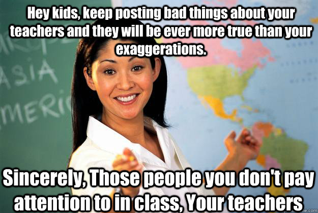 Hey kids, keep posting bad things about your teachers and they will be ever more true than your exaggerations. Sincerely, Those people you don't pay attention to in class, Your teachers  Unhelpful High School Teacher