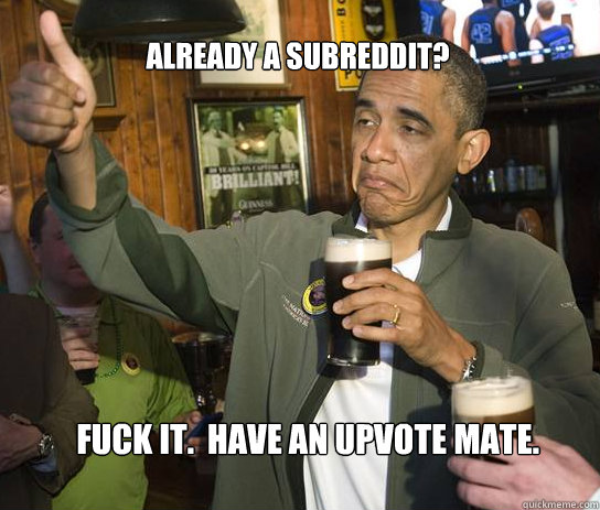 Already a subreddit? Fuck it.  have an upvote mate.  Upvoting Obama