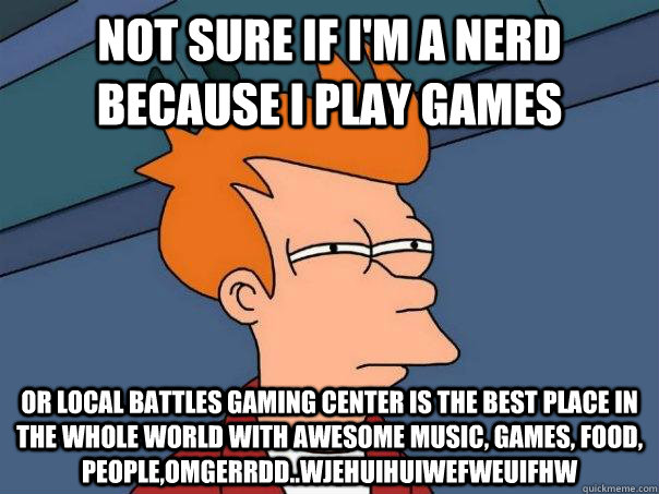 Not sure if I'm a nerd because I play games Or Local Battles Gaming Center is the best place in the whole world with awesome music, games, food, people,OMGERRDD..wjehuiHUIWEFWEUIFHW - Not sure if I'm a nerd because I play games Or Local Battles Gaming Center is the best place in the whole world with awesome music, games, food, people,OMGERRDD..wjehuiHUIWEFWEUIFHW  Futurama Fry