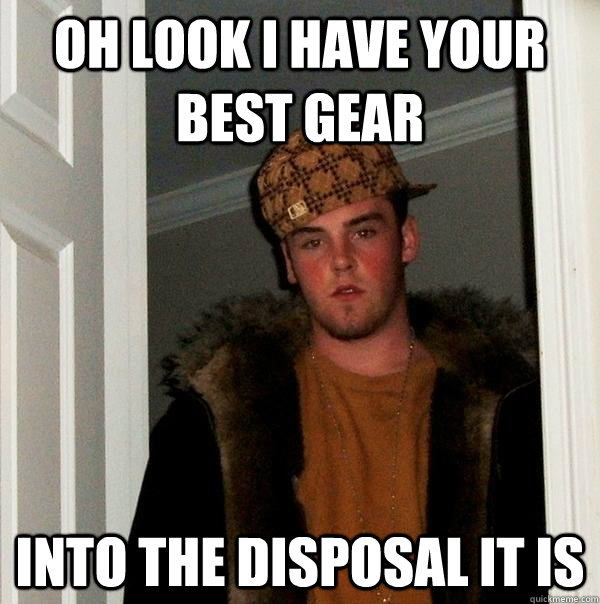 Oh look I have your best gear Into the disposal it is  Scumbag Steve