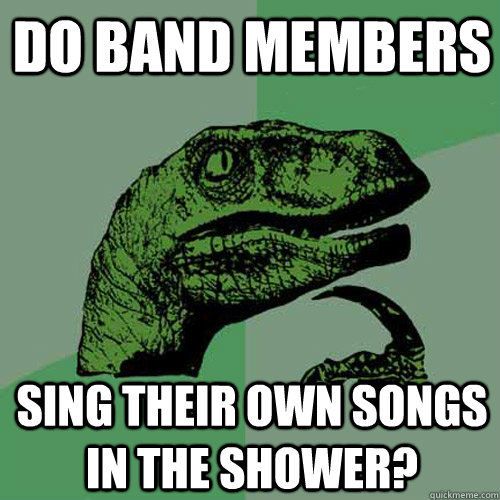 do band members sing their own songs in the shower?  Philosoraptor