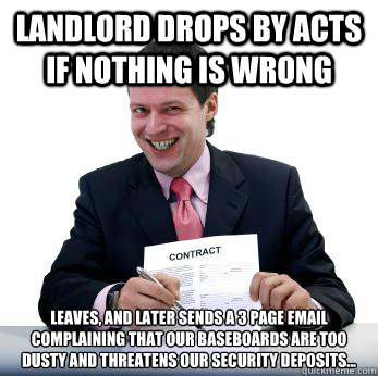 Landlord drops by acts if nothing is wrong Leaves, and later sends a 3 page email complaining that our baseboards are too dusty and threatens our security deposits... - Landlord drops by acts if nothing is wrong Leaves, and later sends a 3 page email complaining that our baseboards are too dusty and threatens our security deposits...  Misc