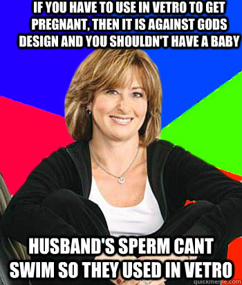 if you have to use in vetro to get pregnant, then it is against gods design and you shouldn't have a baby husband's sperm cant swim so they used in vetro  - if you have to use in vetro to get pregnant, then it is against gods design and you shouldn't have a baby husband's sperm cant swim so they used in vetro   Sheltering Suburban Mom