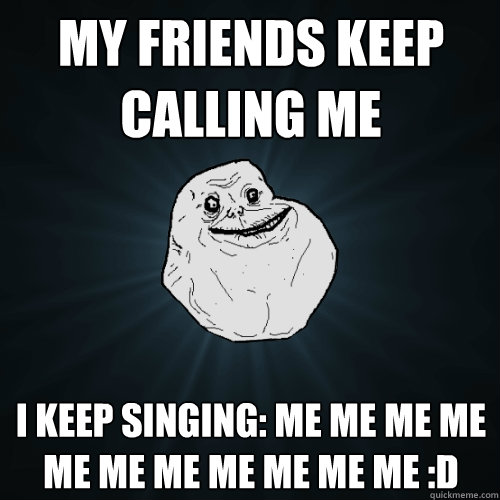 my friends keep calling me i keep singing: Me me me me me me me me me me me :D  Forever Alone