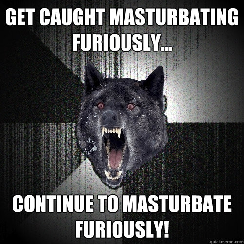 Get caught masturbating furiously...  continue to masturbate furiously!  Insanity Wolf