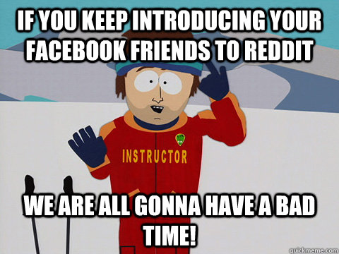 If you keep introducing your facebook friends to reddit we are all gonna have a bad time!  South Park Bad Time