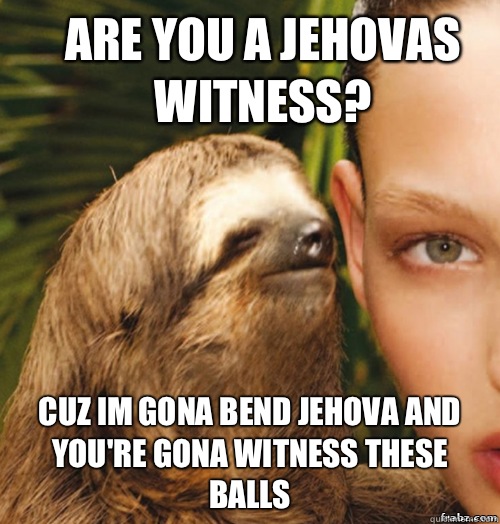 Are you a jehovas witness? Cuz im gona bend jehova and you're gona witness these balls  rape sloth