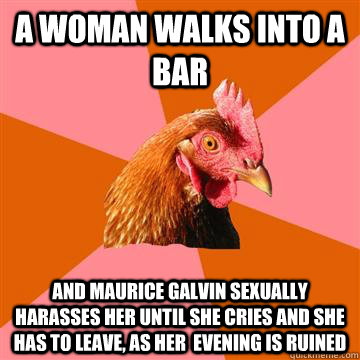 a woman walks into a bar and maurice galvin sexually harasses her until she cries and she has to leave, as her  evening is ruined  - a woman walks into a bar and maurice galvin sexually harasses her until she cries and she has to leave, as her  evening is ruined   Anti-Joke Chicken