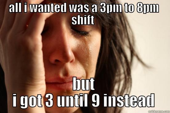 all i wanted was a 3pm to 8pm shift  - ALL I WANTED WAS A 3PM TO 8PM SHIFT  BUT I GOT 3 UNTIL 9 INSTEAD First World Problems