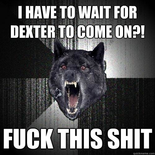 I HAVE TO WAIT FOR DEXTER TO COME ON?! FUCK THIS SHIT  Insanity Wolf