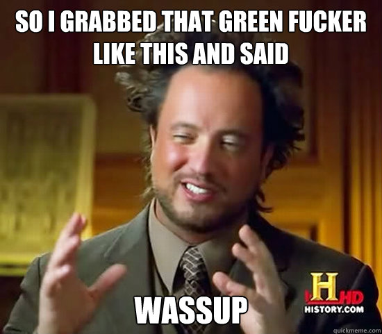 so i grabbed that green fucker like this and said wassup  Ancient Aliens