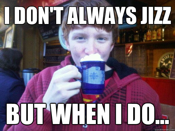 I don't always jizz but when I do... - I don't always jizz but when I do...  Reece