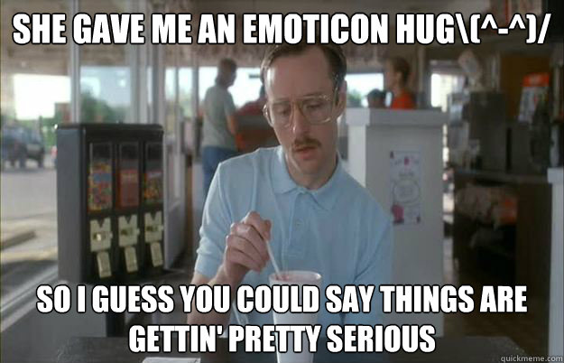 She gave me an emoticon hug\(^-^)/ So I guess you could say things are gettin' pretty serious  Kip from Napoleon Dynamite