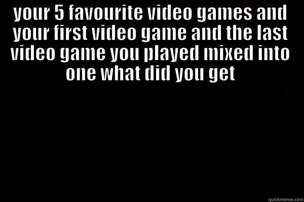 YOUR 5 FAVOURITE VIDEO GAMES AND YOUR FIRST VIDEO GAME AND THE LAST VIDEO GAME YOU PLAYED MIXED INTO ONE WHAT DID YOU GET  Misc