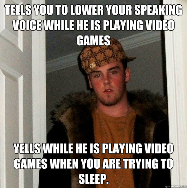 Tells you to lower your speaking voice while he is playing video games yells while he is playing video games when you are trying to sleep.  Scumbag Steve