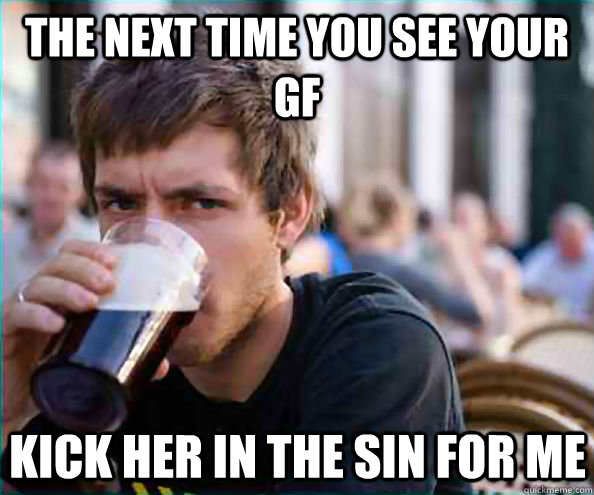 the next time you see your gf kick her in the sin for me  Lazy College Senior