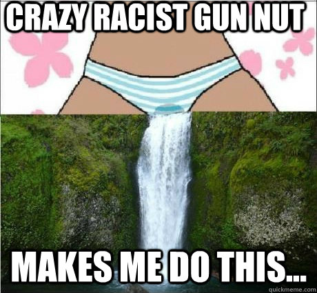 Crazy Racist Gun Nut Makes me do this... - Crazy Racist Gun Nut Makes me do this...  wet panties