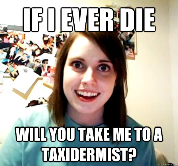 If I ever die Will you take me to a taxidermist? - If I ever die Will you take me to a taxidermist?  Overly Attached Girlfriend