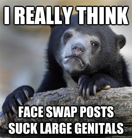 I really think face swap posts suck large genitals - I really think face swap posts suck large genitals  Confession Bear