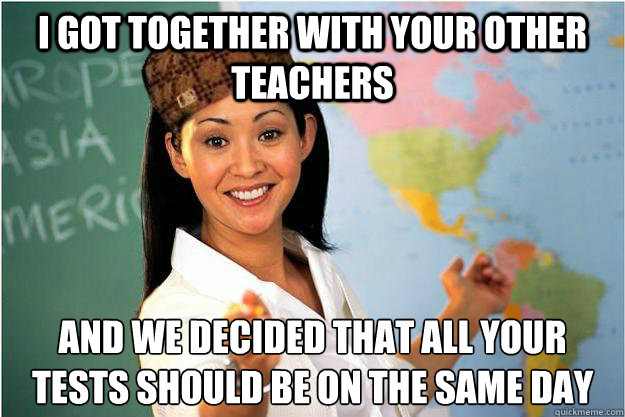 I got together with your other teachers and we decided that all your tests should be on the same day  Scumbag Teacher