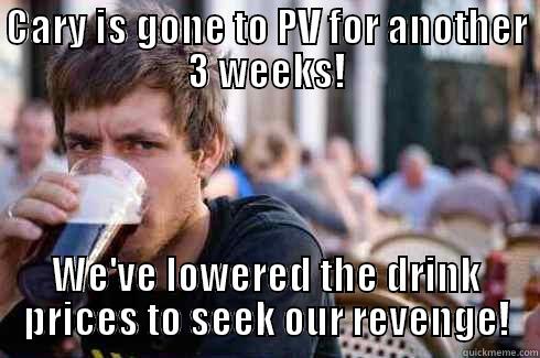 Boss is gone to PV for another 3 weeks! - CARY IS GONE TO PV FOR ANOTHER 3 WEEKS! WE'VE LOWERED THE DRINK PRICES TO SEEK OUR REVENGE! Lazy College Senior