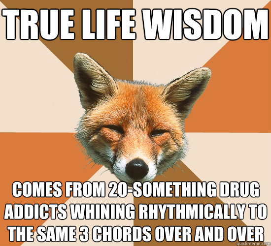 true life wisdom comes from 20-something drug addicts whining rhythmically to the same 3 chords over and over  Condescending Fox