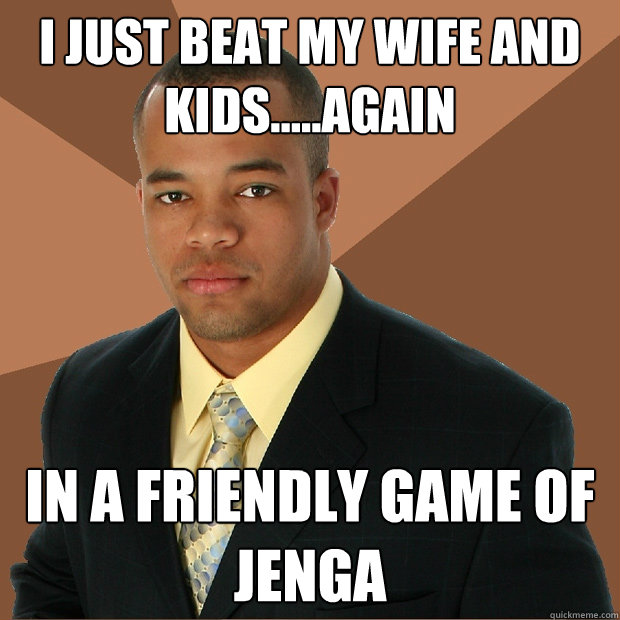 I just beat my wife and kids.....again In a friendly game of jenga  Successful Black Man