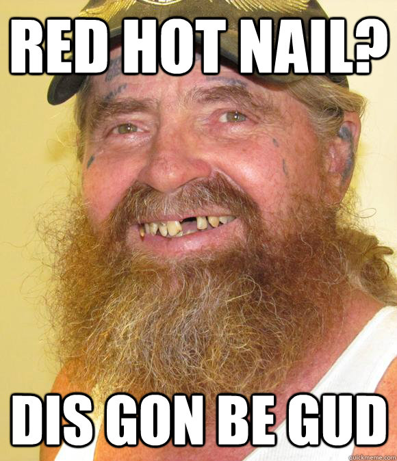 red hot nail? dis gon be gud  Happy Hillbilly