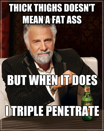 THICK THIGHS DOESN'T MEAN A FAT ASS BUT WHEN IT DOES

I TRIPLE PENETRATE  The Most Interesting Man In The World