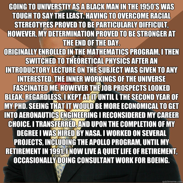 Going to Universtiy as a black man in the 1950's was tough to say the least. Having to overcome racial stereotypes proved to be particularly difficult, however, my determination proved to be stronger at the end of the day.            
Originally enrolled  - Going to Universtiy as a black man in the 1950's was tough to say the least. Having to overcome racial stereotypes proved to be particularly difficult, however, my determination proved to be stronger at the end of the day.            
Originally enrolled   Successful Black Man