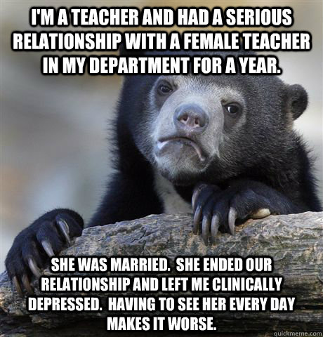 I'm a teacher and had a serious relationship with a female teacher in my department for a year. She was married.  She ended our relationship and left me clinically depressed.  Having to see her every day makes it worse.  Confession Bear