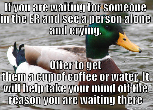 IF YOU ARE WAITING FOR SOMEONE IN THE ER AND SEE A PERSON ALONE AND CRYING. OFFER TO GET THEM A CUP OF COFFEE OR WATER, IT WILL HELP TAKE YOUR MIND OFF THE REASON YOU ARE WAITING THERE Actual Advice Mallard