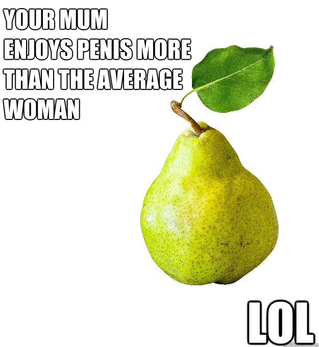 Your mum
enjoys penis more than the average woman lol  