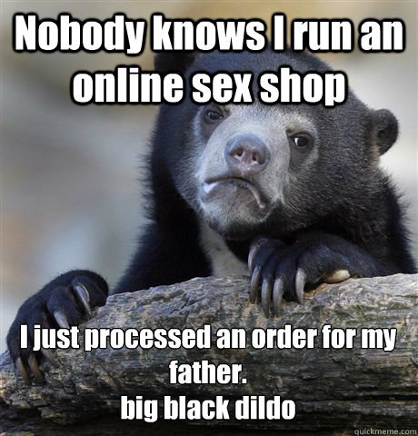 Nobody knows I run an online sex shop I just processed an order for my father. 
big black dildo  Confession Bear