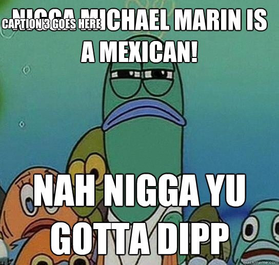 Nigga michael marin is a mexican! nah nigga yu gotta dipp Caption 3 goes here  Serious fish SpongeBob