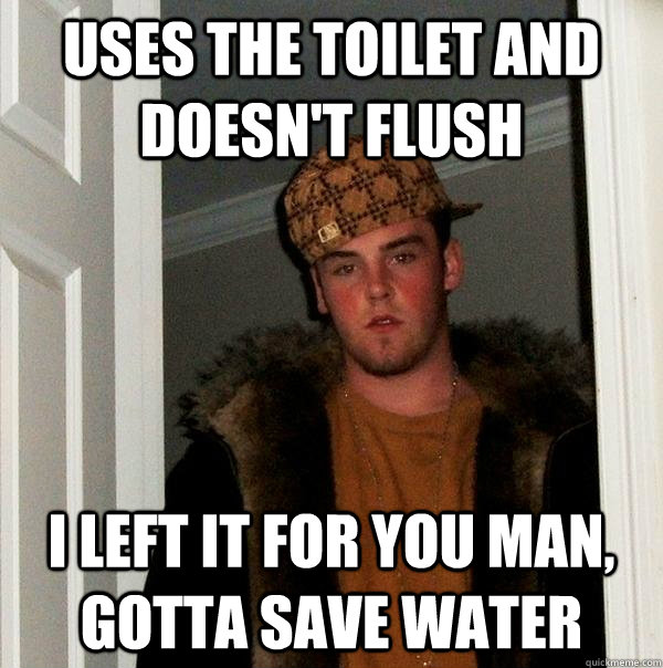 Uses the toilet and doesn't flush I left it for you man, gotta save water  Scumbag Steve