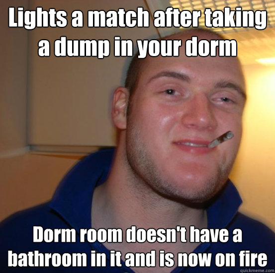 Lights a match after taking a dump in your dorm Dorm room doesn't have a bathroom in it and is now on fire  