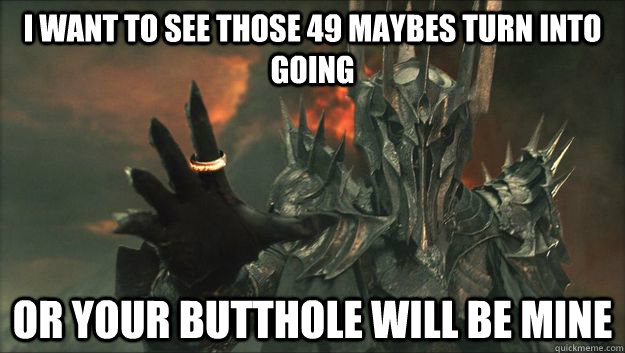 I WANT TO SEE THOSE 49 MAYBES TURN INTO GOING OR YOUR BUTTHOLE WILL BE MINE  Sauron