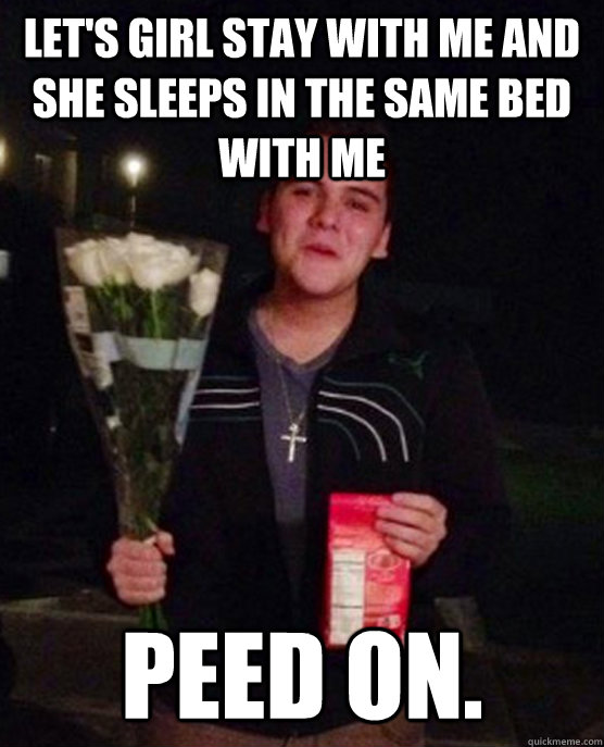 Let's girl stay with me and she sleeps in the same bed with me Peed on.  Friendzone Johnny