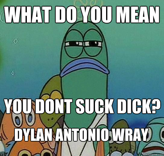 What do you mean you dont suck dick? DYLAN ANTONIO WRAY  Serious fish SpongeBob